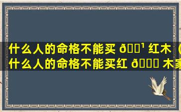 什么人的命格不能买 🌹 红木（什么人的命格不能买红 🐅 木家具呢）